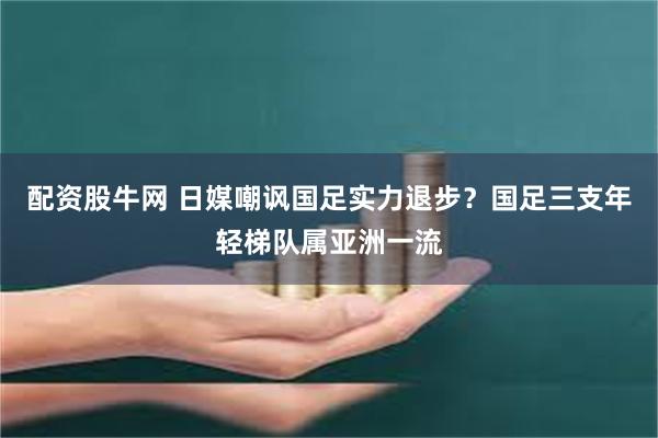 配资股牛网 日媒嘲讽国足实力退步？国足三支年轻梯队属亚洲一流