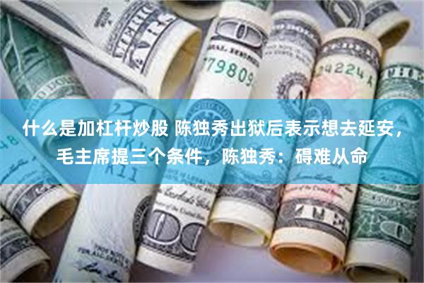 什么是加杠杆炒股 陈独秀出狱后表示想去延安，毛主席提三个条件，陈独秀：碍难从命
