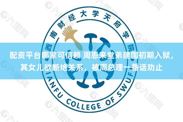 配资平台哪家可信赖 周恩来堂弟建国初期入狱，其女儿欲断绝关系，被周总理一番话劝止