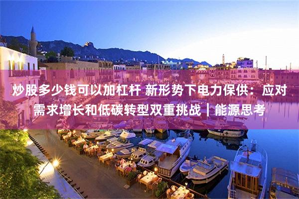 炒股多少钱可以加杠杆 新形势下电力保供：应对需求增长和低碳转型双重挑战︱能源思考