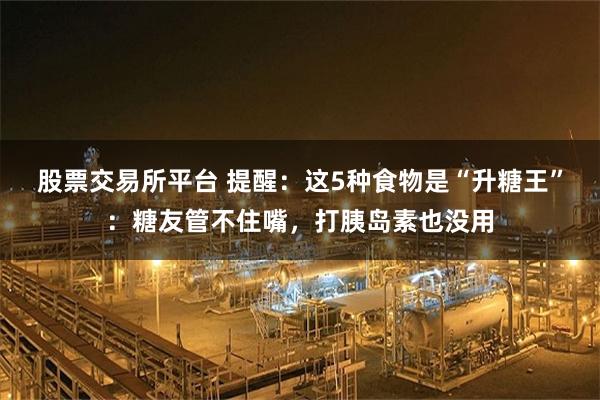 股票交易所平台 提醒：这5种食物是“升糖王”：糖友管不住嘴，打胰岛素也没用