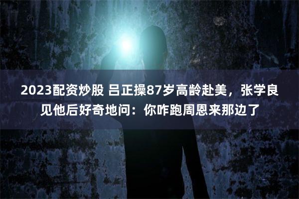 2023配资炒股 吕正操87岁高龄赴美，张学良见他后好奇地问：你咋跑周恩来那边了