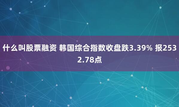 什么叫股票融资 韩国综合指数收盘跌3.39% 报2532.78点