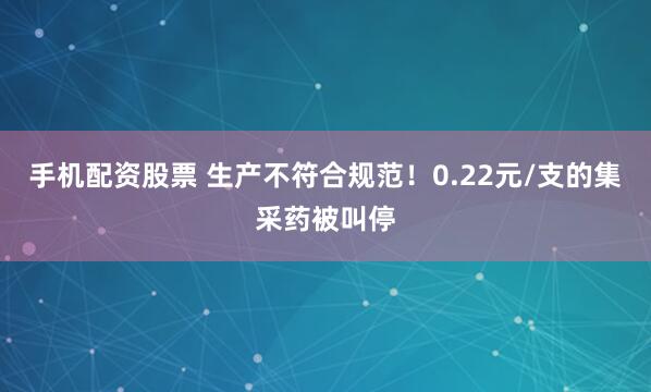 手机配资股票 生产不符合规范！0.22元/支的集采药被叫停