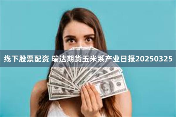 线下股票配资 瑞达期货玉米系产业日报20250325