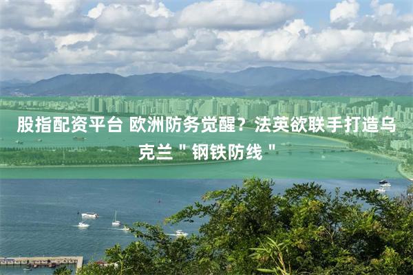 股指配资平台 欧洲防务觉醒？法英欲联手打造乌克兰＂钢铁防线＂