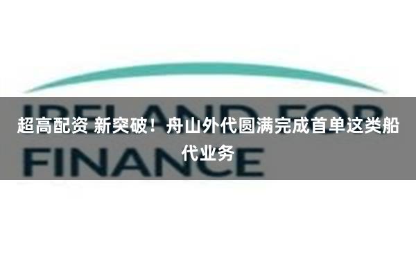 超高配资 新突破！舟山外代圆满完成首单这类船代业务