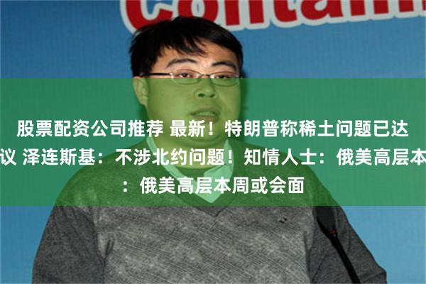 股票配资公司推荐 最新！特朗普称稀土问题已达成相关协议 泽连斯基：不涉北约问题！知情人士：俄美高层本周或会面