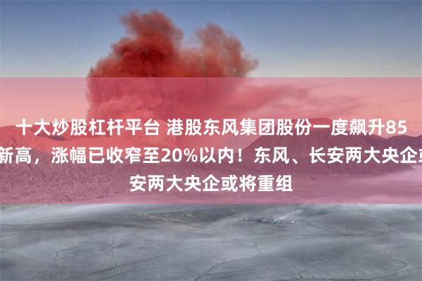 十大炒股杠杆平台 港股东风集团股份一度飙升85%创3年新高，涨幅已收窄至20%以内！东风、长安两大央企或将重组