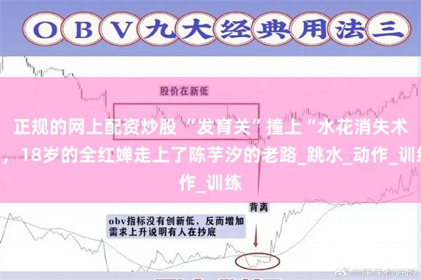 正规的网上配资炒股 “发育关”撞上“水花消失术”，18岁的全红婵走上了陈芋汐的老路_跳水_动作_训练