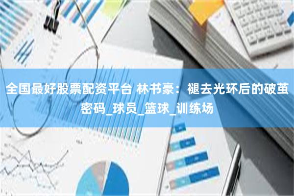 全国最好股票配资平台 林书豪：褪去光环后的破茧密码_球员_篮球_训练场