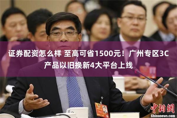 证券配资怎么样 至高可省1500元！广州专区3C产品以旧换新4大平台上线