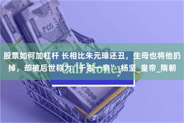 股票如何加杠杆 长相比朱元璋还丑，生母也将他扔掉，却被后世称为“千古一帝”_杨坚_皇帝_隋朝