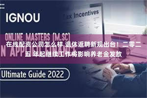 在线配资公司怎么样 退休返聘新规出台！二零二五 年起继续工作将影响养老金发放