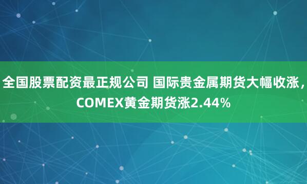 全国股票配资最正规公司 国际贵金属期货大幅收涨，COMEX黄金期货涨2.44%