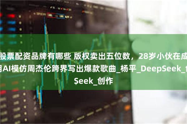 股票配资品牌有哪些 版权卖出五位数，28岁小伙在成都用AI模仿周杰伦跨界写出爆款歌曲_杨平_DeepSeek_创作