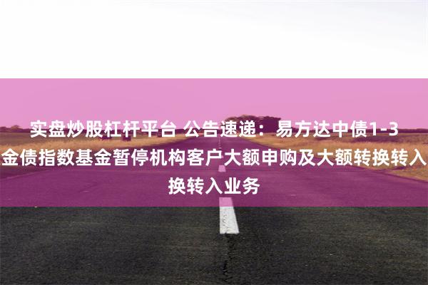 实盘炒股杠杆平台 公告速递：易方达中债1-3年政金债指数基金暂停机构客户大额申购及大额转换转入业务