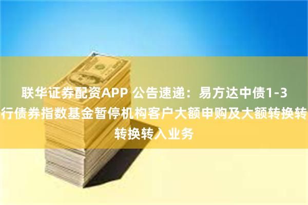 联华证券配资APP 公告速递：易方达中债1-3年国开行债券指数基金暂停机构客户大额申购及大额转换转入业务