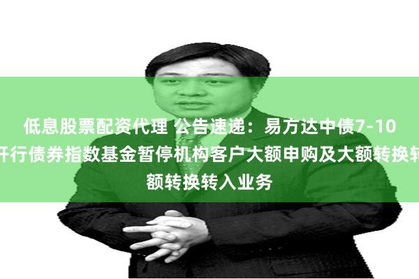 低息股票配资代理 公告速递：易方达中债7-10年期国开行债券指数基金暂停机构客户大额申购及大额转换转入业务