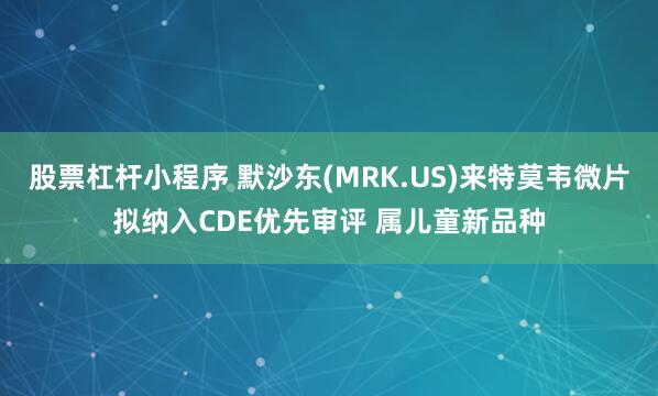 股票杠杆小程序 默沙东(MRK.US)来特莫韦微片拟纳入CDE优先审评 属儿童新品种