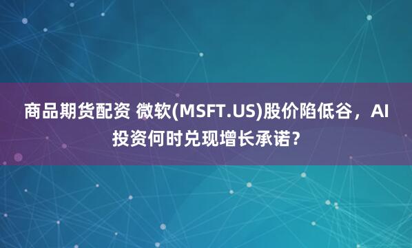 商品期货配资 微软(MSFT.US)股价陷低谷，AI投资何时兑现增长承诺？
