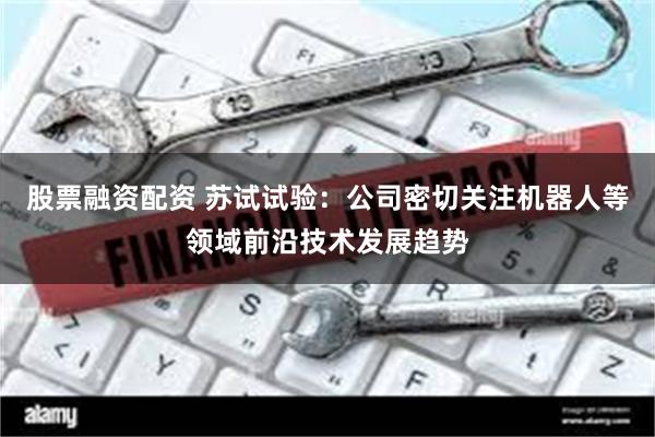 股票融资配资 苏试试验：公司密切关注机器人等领域前沿技术发展趋势