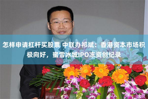 怎样申请杠杆买股票 中联办祁斌：香港资本市场积极向好，蜜雪冰城IPO冻资创纪录