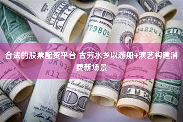 合法的股票配资平台 古劳水乡以游船+演艺构建消费新场景