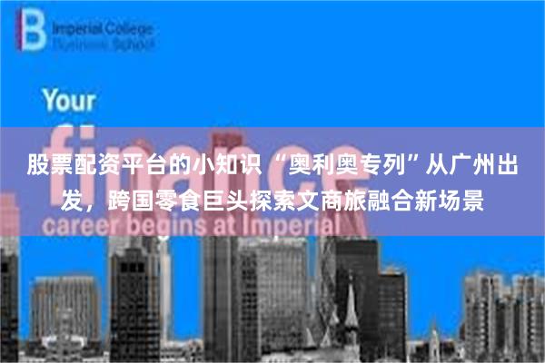 股票配资平台的小知识 “奥利奥专列”从广州出发，跨国零食巨头探索文商旅融合新场景