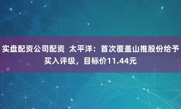 实盘配资公司配资  太平洋：首次覆盖山推股份给予买入评级，目标价11.44元