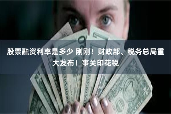 股票融资利率是多少 刚刚！财政部、税务总局重大发布！事关印花税