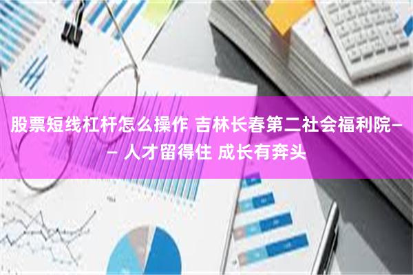 股票短线杠杆怎么操作 吉林长春第二社会福利院—— 人才留得住 成长有奔头