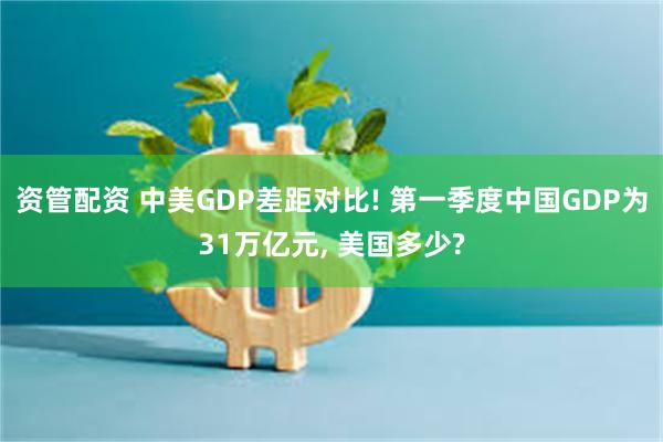 资管配资 中美GDP差距对比! 第一季度中国GDP为31万亿元, 美国多少?