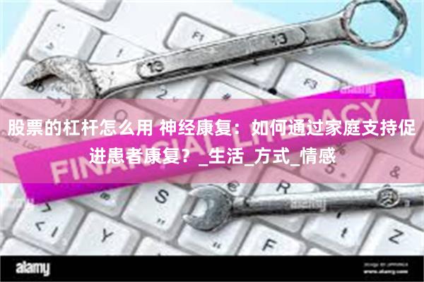 股票的杠杆怎么用 神经康复：如何通过家庭支持促进患者康复？_生活_方式_情感