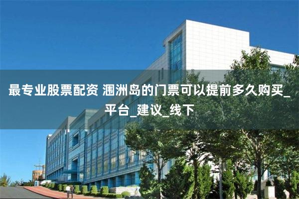 最专业股票配资 涠洲岛的门票可以提前多久购买_平台_建议_线下