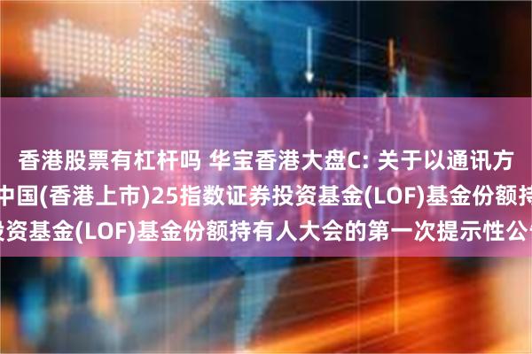 香港股票有杠杆吗 华宝香港大盘C: 关于以通讯方式召开华宝港股通恒生中国(香港上市)25指数证券投资基金(LOF)基金份额持有人大会的第一次提示性公告