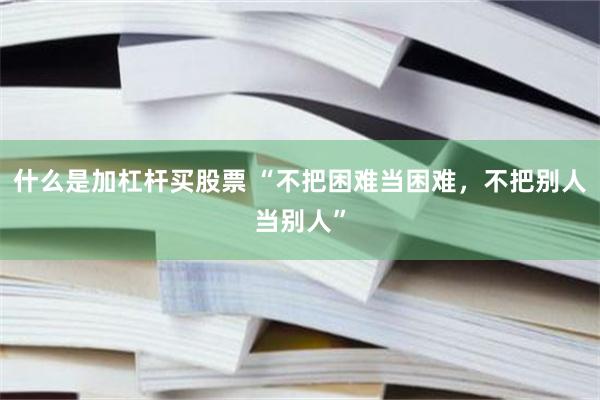 什么是加杠杆买股票 “不把困难当困难，不把别人当别人”