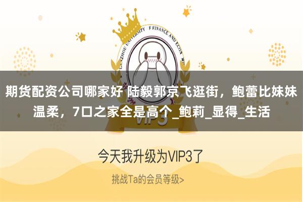 期货配资公司哪家好 陆毅郭京飞逛街，鲍蕾比妹妹温柔，7口之家全是高个_鲍莉_显得_生活