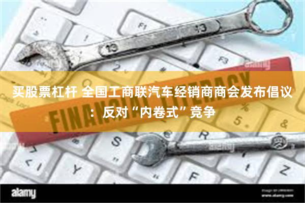 买股票杠杆 全国工商联汽车经销商商会发布倡议：反对“内卷式”竞争