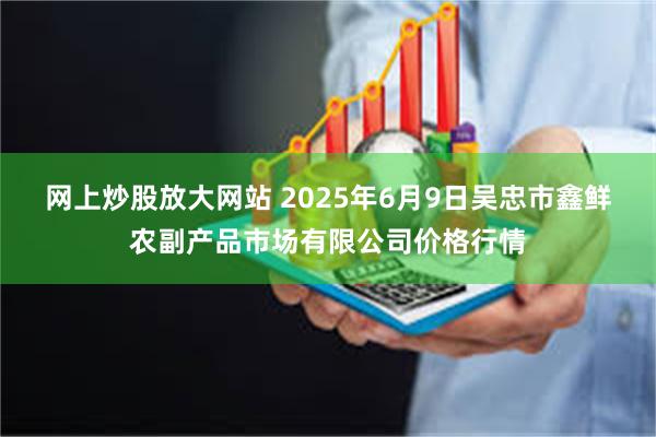 网上炒股放大网站 2025年6月9日吴忠市鑫鲜农副产品市场有限公司价格行情