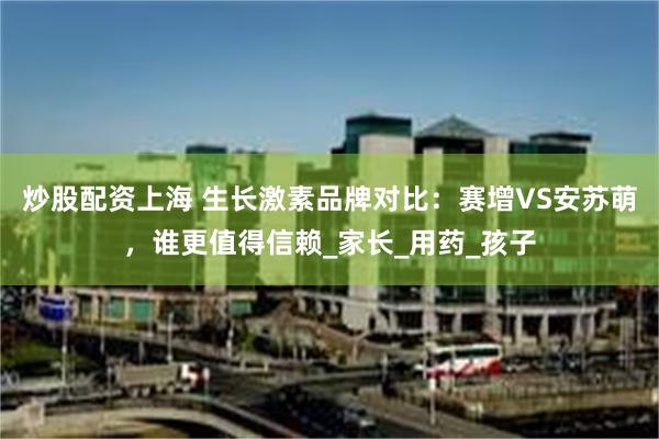 炒股配资上海 生长激素品牌对比：赛增VS安苏萌，谁更值得信赖_家长_用药_孩子