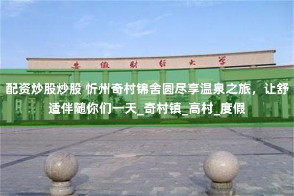 配资炒股炒股 忻州奇村锦舍圆尽享温泉之旅，让舒适伴随你们一天_奇村镇_高村_度假