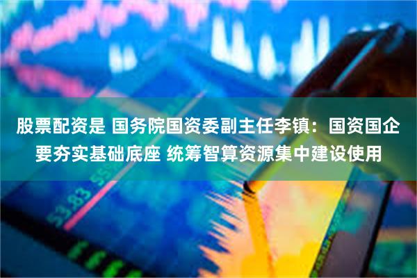 股票配资是 国务院国资委副主任李镇：国资国企要夯实基础底座 统筹智算资源集中建设使用