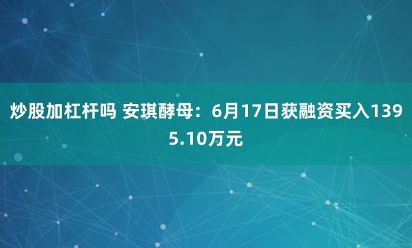 炒股加杠杆吗 安琪酵母：6月17日获融资买入1395.10万元