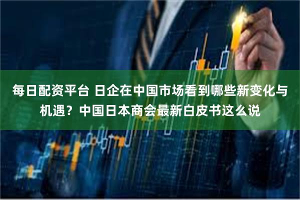 每日配资平台 日企在中国市场看到哪些新变化与机遇？中国日本商会最新白皮书这么说