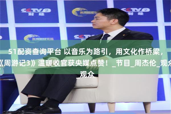 51配资查询平台 以音乐为路引，用文化作桥梁，《周游记3》温暖收官获央媒点赞！_节目_周杰伦_观众