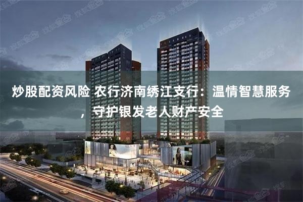 炒股配资风险 农行济南绣江支行：温情智慧服务，守护银发老人财产安全