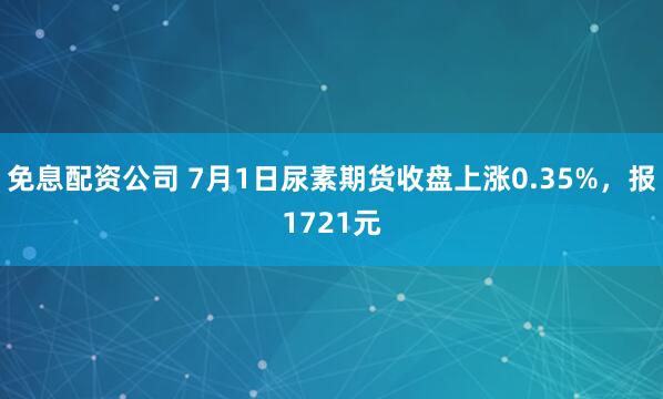 免息配资公司 7月1日尿素期货收盘上涨0.35%，报1721元