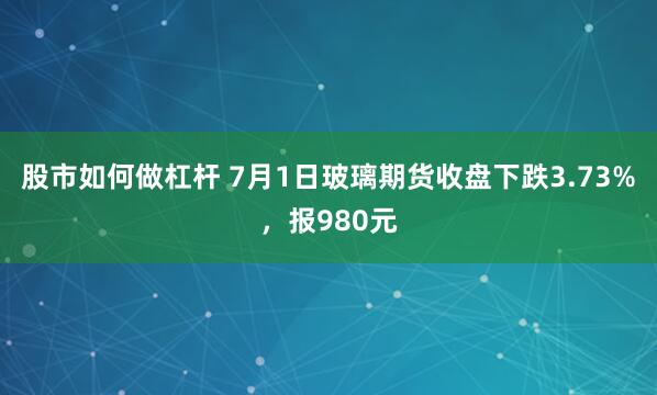 股市如何做杠杆 7月1日玻璃期货收盘下跌3.73%，报980元