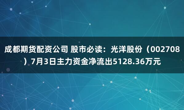 成都期货配资公司 股市必读：光洋股份（002708）7月3日主力资金净流出5128.36万元
